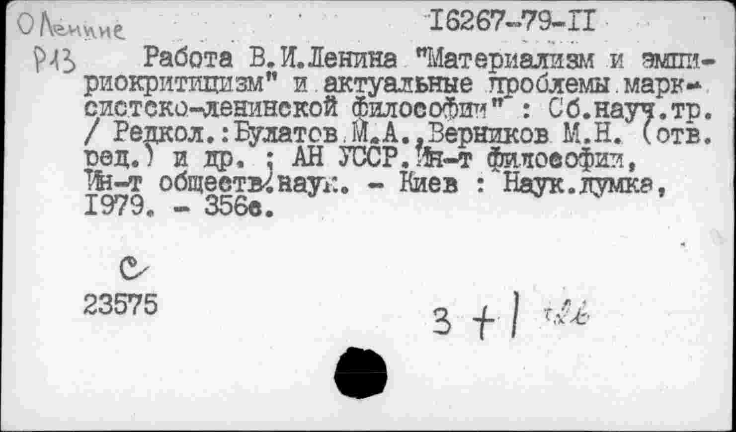 ﻿О	16267-79-11
№ Работа В. И.Ленина "Материализм и амин риокритицизм" и актуальные проблемы.марксистско-ленинской философии" : Сб.науч.то / Редкол. .‘Булатов, м. А., Верников М.Н. (отв вед.) и др, : АН УССР.ж-т философии, тЛн-т обществ^ наук. - Киев : Наук.думка, 1979« — 356е.
23575